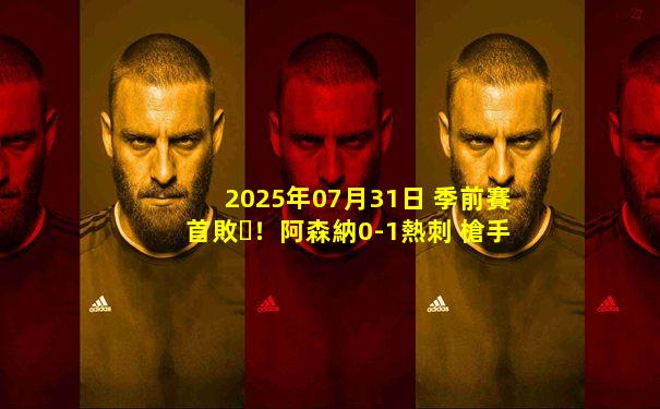 2025年07月31日 季前賽首??！阿森納0-1熱刺 槍手1射正約克雷斯首秀薩爾中圈吊射